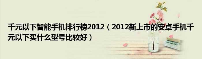 2012新上市的安卓手机千元以下买什么型号比较好_千元以下智能手机排行榜2012?(千元以下智能手机排行榜2012)