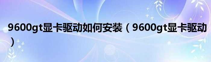 9600gt显卡驱动_9600gt显卡驱动怎么安装?(9600gt驱动)