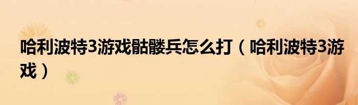 哈利波特3游戏_哈利波特3游戏骷髅兵怎么打?(哈利波特3游戏)