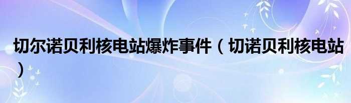 切诺贝利核电站_切尔诺贝利核电站爆炸事件(切尔诺贝利核电站)