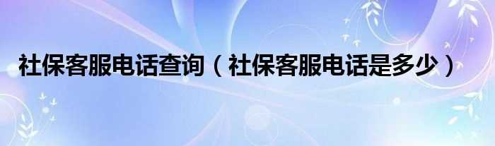 社保客服电话是多少_社保客服电话查询?(社保电话)