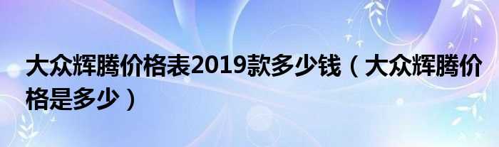 大众辉腾价格是多少_大众辉腾价格表2019款多少钱?(大众辉腾多少钱一辆)