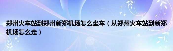 从郑州火车站到新郑机场怎么走_郑州火车站到郑州新郑机场怎么坐车?(郑州火车站到机场)