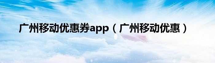 广州移动优惠_广州移动优惠券app(广州移动优惠)