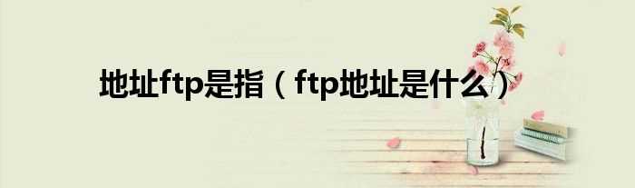 ftp地址是什么_地址ftp是指?(ftp地址)