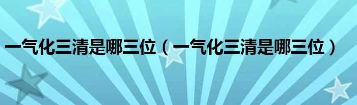 一气化三清是哪三位_一气化三清是哪三位?(一气化三清)