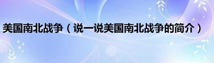 说一说美国南北战争的简介_美国南北战争(美国南北战争)