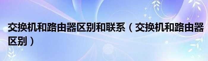 交换机和路由器区别_交换机和路由器区别和联系(交换机和路由器)