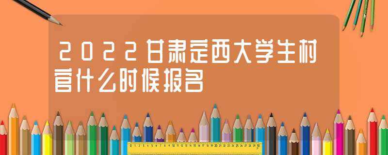 2022甘肃定西大学生村官什么时候报名?(甘肃省村官报名)