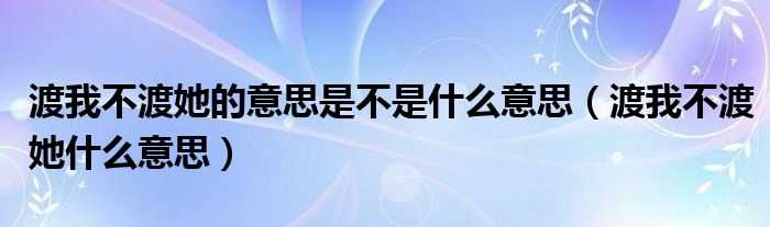 渡我不渡她什么意思_渡我不渡她的意思是不是什么意思?(渡我不渡她)