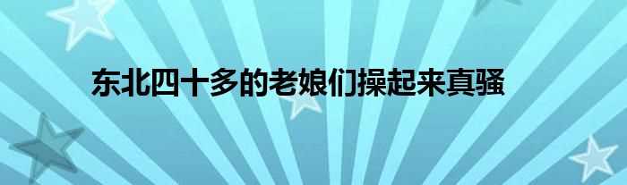 东北四十多的老娘们操起来真骚(四十如虎的丰满熟妇啪啪)