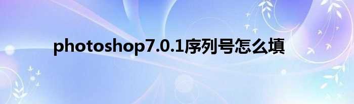 photoshop7.0.1序列号怎么填?(photoshop7.1序列号)