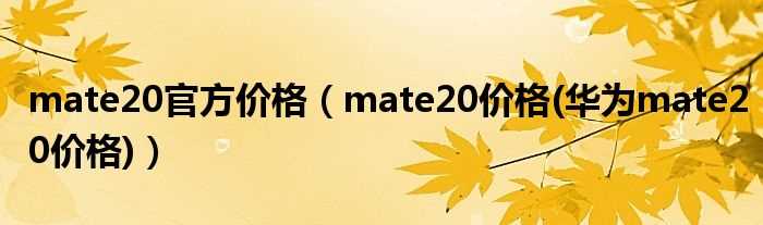 mate20价格(华为mate20价格_mate20官方价格)(华为mate20价格)