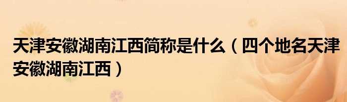 四个地名天津安徽湖南江西_天津安徽湖南江西简称是什么?(天津安徽湖南江西)