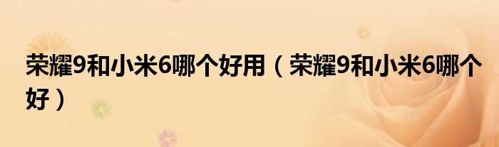 荣耀9和小米6哪个好_荣耀9和小米6哪个好用?(荣耀9和小米6哪个好)