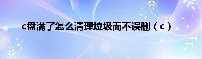 c_c盘满了怎么清理垃圾而不误删?(c盘满了怎么清理垃圾而不误删)