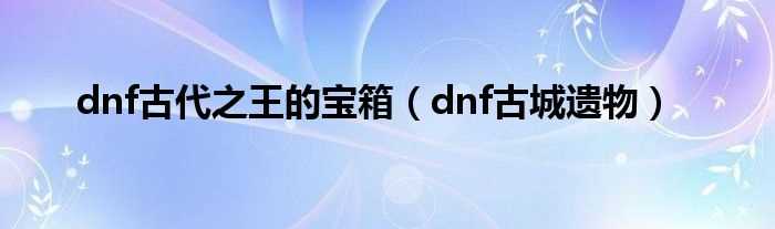 dnf古城遗物_dnf古代之王的宝箱(dnf古城遗物)