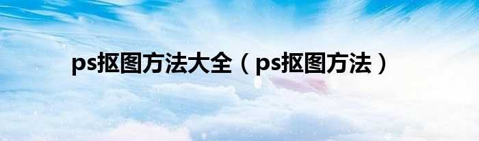 ps抠图方法_ps抠图方法大全(ps抠图方法)