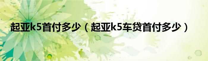 起亚k5车贷首付多少_起亚k5首付多少?(起亚k5贷款)