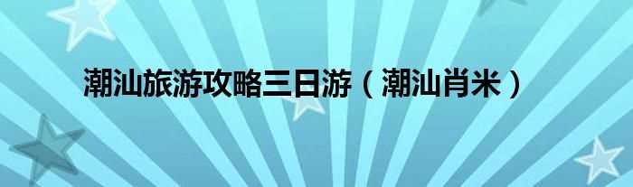 潮汕肖米_潮汕旅游攻略三日游(潮汕三日游攻略自由行)