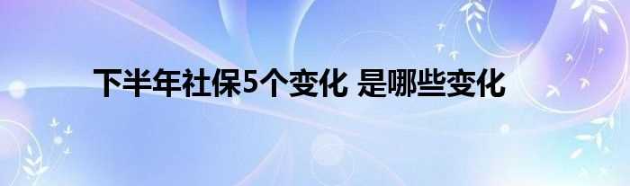 下半年社保5个变化_是哪些变化?(下半年社保5个变化)