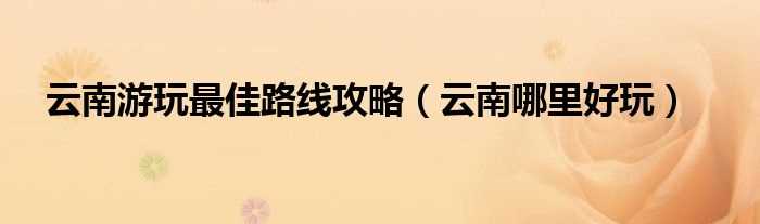 云南哪里好玩_云南游玩最佳路线攻略?(云南旅游攻略路线最佳路线)