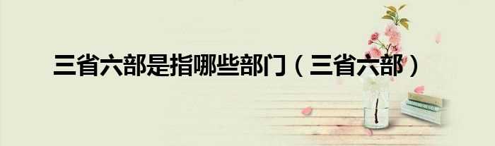 三省六部_三省六部是指哪些部门?(三省六部)