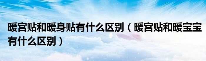 暖宫贴和暖宝宝有什么区别_暖宫贴和暖身贴有什么区别?(暖身贴)