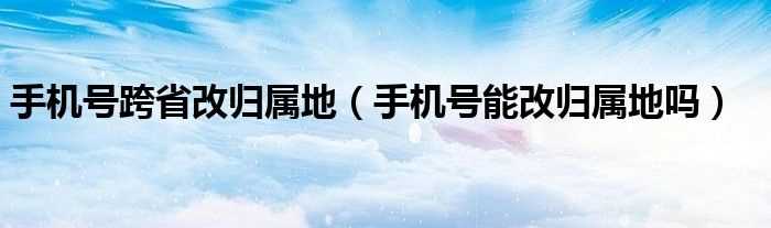 手机号能改归属地吗?手机号跨省改归属地(手机号改归属地)