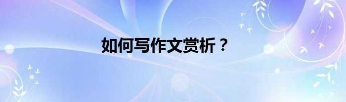 怎么写作文赏析？?(如何写作文赏析)