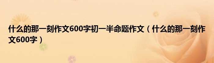 什么的那一刻作文600字_什么的那一刻作文600字初一半命题作文?(的那一刻半命题作文600字初一)