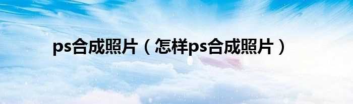 怎么样ps合成照片_ps合成照片?(ps照片合成)