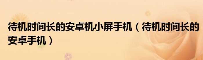 待机时间长的安卓手机_待机时间长的安卓机小屏手机(待机时间长的安卓手机)