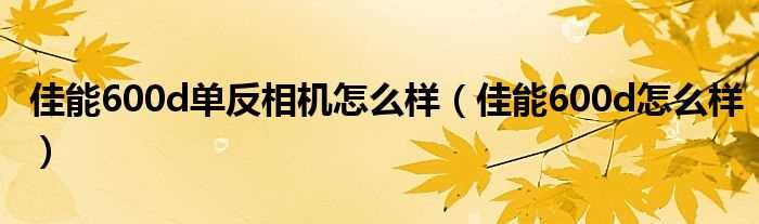 佳能600d怎么样_佳能600d单反相机怎么样?(佳能600d怎么样)