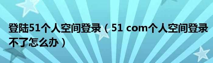 51_com个人空间登录不了怎么办_登陆51个人空间登录?(51空间登录)