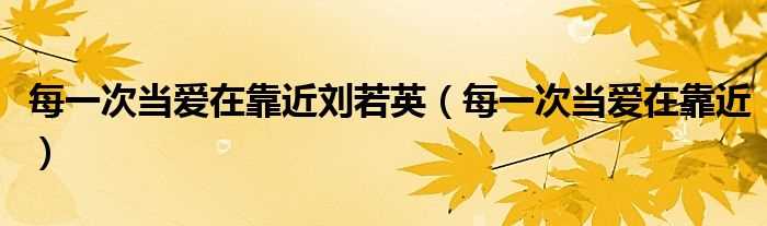 每一次当爱在靠近_每一次当爱在靠近刘若英(每一次当爱在靠近)