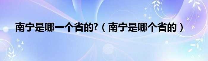 南宁是哪个省的_南宁是哪一个省的?(南宁是哪个省)