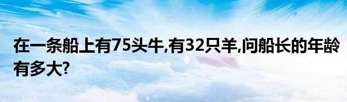 在一条船上有75头牛_有32只羊_问船长的年龄有多大?(一条船上有75头牛)