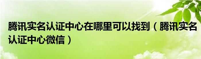 腾讯实名认证中心微信_腾讯实名认证中心在哪里可以找到?(腾讯实名认证中心)