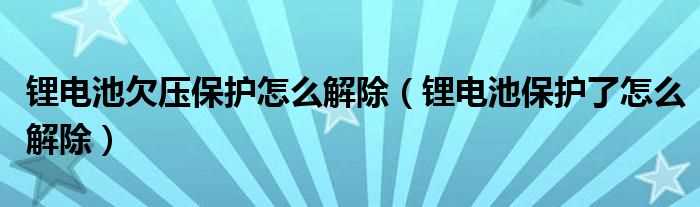 锂电池保护了怎么解除_锂电池欠压保护怎么解除?(锂电池保护)