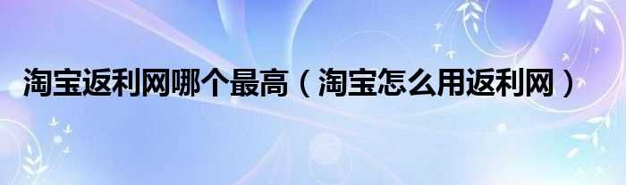 淘宝怎么用返利网_淘宝返利网哪个最高?(淘宝返利网哪个最好)