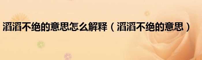 滔滔不绝的意思_滔滔不绝的意思怎么解释?(滔滔不绝的意思)