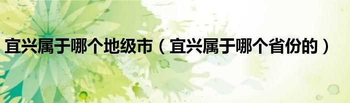 宜兴属于哪个省份的_宜兴属于哪个地级市?(宜兴属于哪个省哪个市的)