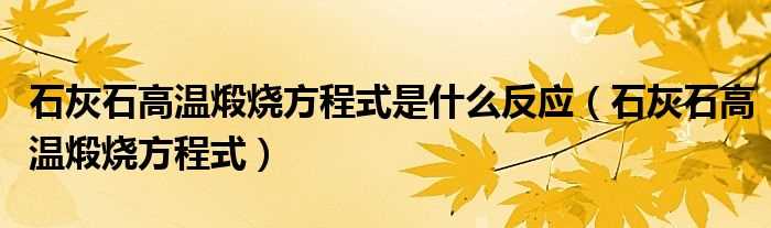 石灰石高温煅烧方程式_石灰石高温煅烧方程式是什么反应?(高温煅烧石灰石)