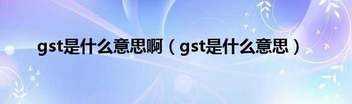 gst是什么意思_gst是什么意思啊?(gst)