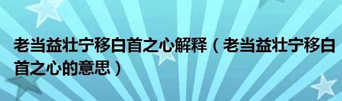 老当益壮宁移白首之心的意思_老当益壮宁移白首之心解释(老当益壮宁移白首之心)