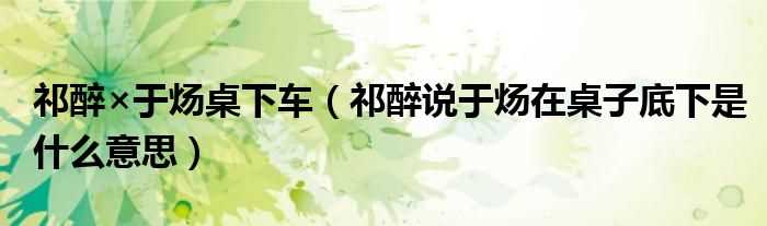 祁醉说于炀在桌子底下是什么意思_祁醉×于炀桌下车?(于炀在祁醉桌子底下干什么)