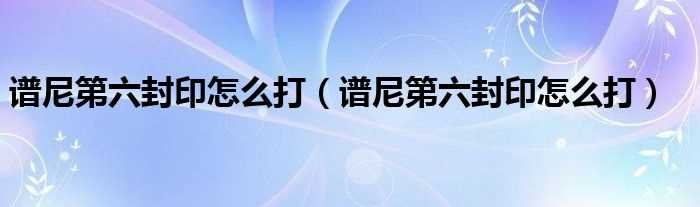 谱尼第六封印怎么打_谱尼第六封印怎么打?(谱尼第六封印怎么打)