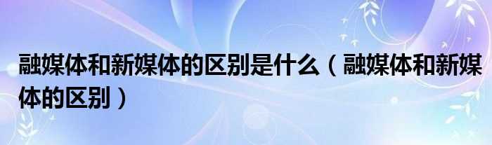 融媒体和新媒体的区别_融媒体和新媒体的区别是什么?(融媒体)