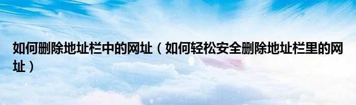 怎么轻松安全删除地址栏里的网址_怎么删除地址栏中的网址?(地址栏的网址怎么删除)